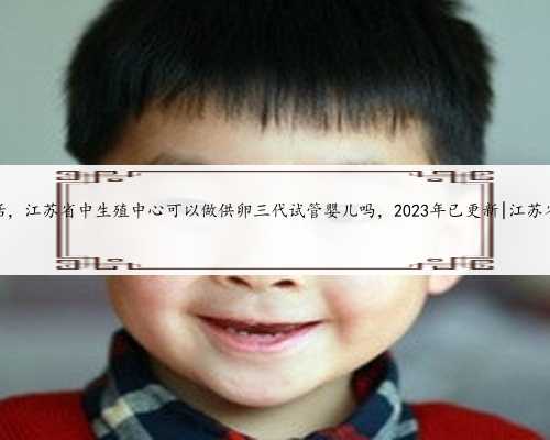 江苏代生儿子电话，江苏省中生殖中心可以做供卵三代试管婴儿吗，2023年已更
