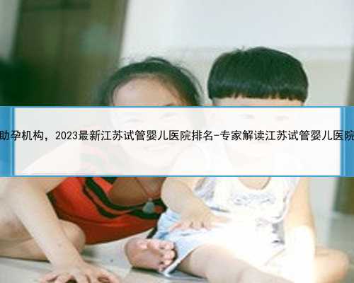 江苏试管助孕机构，2023最新江苏试管婴儿医院排名-专家解读江苏试管婴儿医院