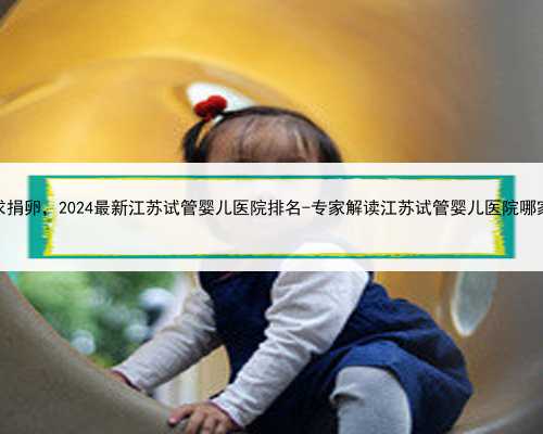 江苏求捐卵，2024最新江苏试管婴儿医院排名-专家解读江苏试管婴儿医院哪家最